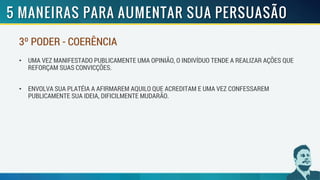 3º PODER - COERÊNCIA
• UMA VEZ MANIFESTADO PUBLICAMENTE UMA OPINIÃO, O INDIVÍDUO TENDE A REALIZAR AÇÕES QUE
REFORÇAM SUAS CONVICÇÕES.
• ENVOLVA SUA PLATÉIA A AFIRMAREM AQUILO QUE ACREDITAM E UMA VEZ CONFESSAREM
PUBLICAMENTE SUA IDEIA, DIFICILMENTE MUDARÃO.
 