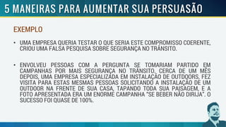 EXEMPLO
• UMA EMPRESA QUERIA TESTAR O QUE SERIA ESTE COMPROMISSO COERENTE,
CRIOU UMA FALSA PESQUISA SOBRE SEGURANÇA NO TRÂNSITO.
• ENVOLVEU PESSOAS COM A PERGUNTA SE TOMARIAM PARTIDO EM
CAMPANHAS POR MAIS SEGURANÇA NO TRÂNSITO. CERCA DE UM MÊS
DEPOIS, UMA EMPRESA ESPECIALIZADA EM INSTALAÇÃO DE OUTDOORS, FEZ
VISITA PARA ESTAS MESMAS PESSOAS SOLICITANDO A INSTALAÇÃO DE UM
OUTDOOR NA FRENTE DE SUA CASA, TAPANDO TODA SUA PAISAGEM, E A
FOTO APRESENTADA ERA UM ENORME CAMPANHA “SE BEBER NÃO DIRIJA”. O
SUCESSO FOI QUASE DE 100%.
 