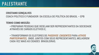 CRISTIANO GONÇALVES
COACH POLÍTICO E FUNDADOR DA ESCOLA DE POLÍTICA DO BRASIL – EPB
TENHO COMO MISSÃO:
• PREPARAR PESSOAS QUE DESEJAM SER REPRESENTANTES DA SOCIEDADE
ATRAVÉS DE CARGOS ELETIVOS E;
• TRANSFORMAR OS ELEITORES DE PASSIVOS EXIGENTES PARA ATIVOS
PARTICIPANTES, ONDE JUNTOS COM SEUS REPRESENTANTES, MELHOREM
CADA VEZ MAIS AS CIDADES BRASILEIRAS.
 