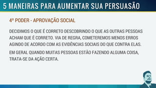 4º PODER - APROVAÇÃO SOCIAL
DECIDIMOS O QUE É CORRETO DESCOBRINDO O QUE AS OUTRAS PESSOAS
ACHAM QUE É CORRETO. VIA DE REGRA, COMETEREMOS MENOS ERROS
AGINDO DE ACORDO COM AS EVIDÊNCIAS SOCIAIS DO QUE CONTRA ELAS.
EM GERAL QUANDO MUITAS PESSOAS ESTÃO FAZENDO ALGUMA COISA,
TRATA-SE DA AÇÃO CERTA.
 