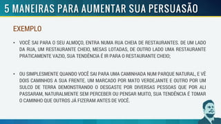 EXEMPLO
• VOCÊ SAI PARA O SEU ALMOÇO, ENTRA NUMA RUA CHEIA DE RESTAURANTES. DE UM LADO
DA RUA, UM RESTAURANTE CHEIO, MESAS LOTADAS, DE OUTRO LADO UMA RESTAURANTE
PRATICAMENTE VAZIO, SUA TENDÊNCIA É IR PARA O RESTAURANTE CHEIO;
• OU SIMPLESMENTE QUANDO VOCÊ SAI PARA UMA CAMINHADA NUM PARQUE NATURAL, E VÊ
DOIS CAMINHOS A SUA FRENTE. UM MARCADO POR MATO VERDEJANTE E OUTRO POR UM
SULCO DE TERRA DEMONSTRANDO O DESGASTE POR DIVERSAS PESSOAS QUE POR ALI
PASSARAM, NATURALMENTE SEM PERCEBER OU PENSAR MUITO, SUA TENDÊNCIA É TOMAR
O CAMINHO QUE OUTROS JÁ FIZERAM ANTES DE VOCÊ.
 