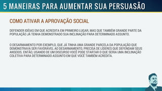 COMO ATIVAR A APROVAÇÃO SOCIAL
DEFENDER IDÉIAS EM QUE ACREDITA EM PRIMEIRO LUGAR, MAS QUE TAMBÉM GRANDE PARTE DA
POPULAÇÃO JÁ TENHA DEMONSTRADO SUA INCLINAÇÃO PARA DETERMINADO ASSUNTO.
O DESARMAMENTO POR EXEMPLO, QUE JÁ TINHA UMA GRANDE PARCELA DA POPULAÇÃO QUE
DEMONSTRAVA SER FAVORÁVEL AO DESARMAMENTO, PRECISA DE LÍDERES QUE DEFENDAM SEUS
ANSEIOS. ENTÃO, USANDO DE UM DISCURSO VOCÊ PODE STARTAR O QUE SERIA UMA INCLINAÇÃO
COLETIVA PARA DETERMINADO ASSUNTO EM QUE VOCÊ TAMBÉM ACREDITA.
 