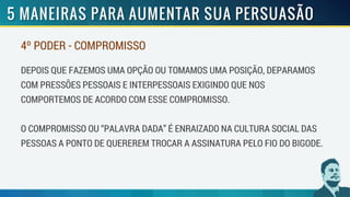 4º PODER - COMPROMISSO
DEPOIS QUE FAZEMOS UMA OPÇÃO OU TOMAMOS UMA POSIÇÃO, DEPARAMOS
COM PRESSÕES PESSOAIS E INTERPESSOAIS EXIGINDO QUE NOS
COMPORTEMOS DE ACORDO COM ESSE COMPROMISSO.
O COMPROMISSO OU “PALAVRA DADA” É ENRAIZADO NA CULTURA SOCIAL DAS
PESSOAS A PONTO DE QUEREREM TROCAR A ASSINATURA PELO FIO DO BIGODE.
 