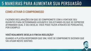 COMO ATIVAR O COMPROMISSO
FAZENDO DECLARAÇÕES EM QUE SE COMPROMETE COM A VONTADE SEU
OUVINTES PARA DETERMINADO ASSUNTO E SOLICITANDO-OS QUE SE EXPRESSE
AFIRMANDO QUAL É SEU DESEJO. VOCÊ PODE FAZER ATRAVÉS DE PERGUNTAS,
POR EXEMPLO:
VOCÊ REALMENTE DESEJA O FIM DA REELEIÇÃO?
QUANDO A PLATÉIA RESPONDER QUE SIM, VOCÊ SE COMPROMETE DIZENDO QUE
VAI ATUAR NESTE SENTIDO.
 