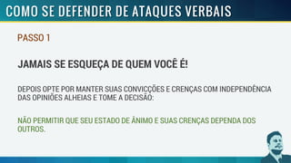PASSO 1
JAMAIS SE ESQUEÇA DE QUEM VOCÊ É!
DEPOIS OPTE POR MANTER SUAS CONVICÇÕES E CRENÇAS COM INDEPENDÊNCIA
DAS OPINIÕES ALHEIAS E TOME A DECISÃO:
NÃO PERMITIR QUE SEU ESTADO DE ÂNIMO E SUAS CRENÇAS DEPENDA DOS
OUTROS.
 