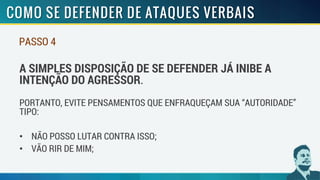 PASSO 4
A SIMPLES DISPOSIÇÃO DE SE DEFENDER JÁ INIBE A
INTENÇÃO DO AGRESSOR.
PORTANTO, EVITE PENSAMENTOS QUE ENFRAQUEÇAM SUA “AUTORIDADE”
TIPO:
• NÃO POSSO LUTAR CONTRA ISSO;
• VÃO RIR DE MIM;
 