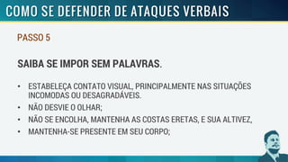 PASSO 5
SAIBA SE IMPOR SEM PALAVRAS.
• ESTABELEÇA CONTATO VISUAL, PRINCIPALMENTE NAS SITUAÇÕES
INCOMODAS OU DESAGRADÁVEIS.
• NÃO DESVIE O OLHAR;
• NÃO SE ENCOLHA, MANTENHA AS COSTAS ERETAS, E SUA ALTIVEZ,
• MANTENHA-SE PRESENTE EM SEU CORPO;
 