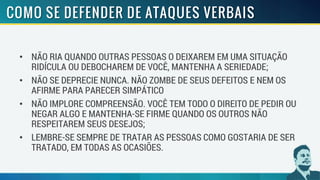 • NÃO RIA QUANDO OUTRAS PESSOAS O DEIXAREM EM UMA SITUAÇÃO
RIDÍCULA OU DEBOCHAREM DE VOCÊ, MANTENHA A SERIEDADE;
• NÃO SE DEPRECIE NUNCA. NÃO ZOMBE DE SEUS DEFEITOS E NEM OS
AFIRME PARA PARECER SIMPÁTICO
• NÃO IMPLORE COMPREENSÃO. VOCÊ TEM TODO O DIREITO DE PEDIR OU
NEGAR ALGO E MANTENHA-SE FIRME QUANDO OS OUTROS NÃO
RESPEITAREM SEUS DESEJOS;
• LEMBRE-SE SEMPRE DE TRATAR AS PESSOAS COMO GOSTARIA DE SER
TRATADO, EM TODAS AS OCASIÕES.
 