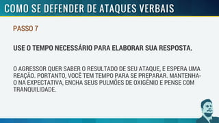 PASSO 7
USE O TEMPO NECESSÁRIO PARA ELABORAR SUA RESPOSTA.
O AGRESSOR QUER SABER O RESULTADO DE SEU ATAQUE, E ESPERA UMA
REAÇÃO. PORTANTO, VOCÊ TEM TEMPO PARA SE PREPARAR. MANTENHA-
O NA EXPECTATIVA, ENCHA SEUS PULMÕES DE OXIGÊNIO E PENSE COM
TRANQUILIDADE.
 