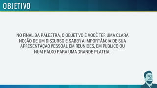 NO FINAL DA PALESTRA, O OBJETIVO É VOCÊ TER UMA CLARA
NOÇÃO DE UM DISCURSO E SABER A IMPORTÂNCIA DE SUA
APRESENTAÇÃO PESSOAL EM REUNIÕES, EM PÚBLICO OU
NUM PALCO PARA UMA GRANDE PLATÉIA.
 