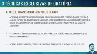 • APROXIME-SE SEMPRE QUE FOR POSSÍVEL, E OLHE NOS OLHOS DAS PESSOAS, NÃO SE PRENDA A
ALGUÉM ESPECIFICO, MAS PROCURE ENVOLVER A TODOS COM SEU OLHAR, INCONSCIENTEMENTE O
GRUPO CRIARÁ UMA ESPÉCIE DE CUMPLICIDADE E SENTIRÃO QUE FAZEM PARTE DO ASSUNTO
ABORDADO.
• ESTA ENERGIA É PRODUZIDA PELO SEU OLHAR FIRME, SEM TENSÃO OU RAIVA, SEM DESVIOS OU
PISCADAS EM DEMASIA.
• SE TEM UM PONTO EM SEU CORPO QUE CONSEGUE TRANSMITIR SEGURANÇA, É SEUS OLHOS.
1- O QUE TRANSMITIR COM SEUS OLHOS
 
