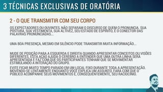 OS EXPECTADORES OU OUVINTES, NÃO SEPARAM O DISCURSO DE QUEM O PRONUNCIA. SUA
POSTURA, SUA VESTIMENTA, SUA ALTIVEZ, SEU ESTADO DE ESPÍRITO, É O CONECTOR DAS
PALAVRAS PRONUNCIADAS...
UMA BOA PRESENÇA, MESMO EM SILÊNCIO PODE TRANSMITIR MUITA INFORMAÇÃO...
MUDE DE POSIÇÃO PARA A ESQUERDA E DIREITA QUANDO APRESENTAR CONCEITOS OU VISÕES
DIFERENTES. ESTA AÇÃO AJUDA O CEREBRO A ENTENDER QUE UMA OUTRA LINHA SERÁ
APRESENTADA E FAZ COM QUE OS PARTICIPANTES TENHAM QUE SE MOVIMENTAR
ESTIMULANDO A INTERAÇÃO DO GRUPO.
EVITE FICAR MUITO TEMPO PARADO EM UM LOCAL FIXO DURANTE TODA A APRESENTAÇÃO.
MOVENDO-SE LENTAMENTE ENQUANTO VOCÊ EXPLICA UM ASSUNTO, FARÁ COM QUE O
PÚBLICO ACOMPANHE SEUS MOVIMENTOS E, CONSEQUENTEMENTE, SEU RACIOCÍNIO.
2 - O QUE TRANSMITIR COM SEU CORPO
 