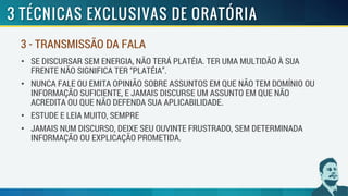 • SE DISCURSAR SEM ENERGIA, NÃO TERÁ PLATÉIA. TER UMA MULTIDÃO À SUA
FRENTE NÃO SIGNIFICA TER “PLATÉIA”.
• NUNCA FALE OU EMITA OPINIÃO SOBRE ASSUNTOS EM QUE NÃO TEM DOMÍNIO OU
INFORMAÇÃO SUFICIENTE, E JAMAIS DISCURSE UM ASSUNTO EM QUE NÃO
ACREDITA OU QUE NÃO DEFENDA SUA APLICABILIDADE.
• ESTUDE E LEIA MUITO, SEMPRE
• JAMAIS NUM DISCURSO, DEIXE SEU OUVINTE FRUSTRADO, SEM DETERMINADA
INFORMAÇÃO OU EXPLICAÇÃO PROMETIDA.
3 - TRANSMISSÃO DA FALA
 