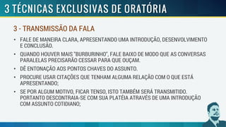 • FALE DE MANEIRA CLARA, APRESENTANDO UMA INTRODUÇÃO, DESENVOLVIMENTO
E CONCLUSÃO.
• QUANDO HOUVER MAIS "BURBURINHO", FALE BAIXO DE MODO QUE AS CONVERSAS
PARALELAS PRECISARÃO CESSAR PARA QUE OUÇAM.
• DÊ ENTONAÇÃO AOS PONTOS CHAVES DO ASSUNTO.
• PROCURE USAR CITAÇÕES QUE TENHAM ALGUMA RELAÇÃO COM O QUE ESTÁ
APRESENTANDO;
• SE POR ALGUM MOTIVO, FICAR TENSO, ISTO TAMBÉM SERÁ TRANSMITIDO.
PORTANTO DESCONTRAIA-SE COM SUA PLATÉIA ATRAVÉS DE UMA INTRODUÇÃO
COM ASSUNTO COTIDIANO;
3 - TRANSMISSÃO DA FALA
 