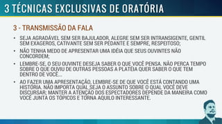 • SEJA AGRADÁVEL SEM SER BAJULADOR, ALEGRE SEM SER INTRANSIGENTE, GENTIL
SEM EXAGEROS, CATIVANTE SEM SER PEDANTE E SEMPRE, RESPEITOSO;
• NÃO TENHA MEDO DE APRESENTAR UMA IDÉIA QUE SEUS OUVINTES NÃO
CONCORDEM;
• LEMBRE-SE, O SEU OUVINTE DESEJA SABER O QUE VOCÊ PENSA. NÃO PERCA TEMPO
SOBRE O QUE OUVIU DE OUTRAS PESSOAS A PLATÉIA QUER SABER O QUE TEM
DENTRO DE VOCÊ...
• AO FAZER UMA APRESENTAÇÃO, LEMBRE-SE DE QUE VOCÊ ESTÁ CONTANDO UMA
HISTÓRIA. NÃO IMPORTA QUAL SEJA O ASSUNTO SOBRE O QUAL VOCÊ DEVE
DISCURSAR; MANTER A ATENÇÃO DOS ESPECTADORES DEPENDE DA MANEIRA COMO
VOCÊ JUNTA OS TÓPICOS E TORNA AQUILO INTERESSANTE.
3 - TRANSMISSÃO DA FALA
 