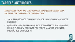 ANTES VAMOS FALAR DAS TAREFAS SOLICITADAS QUE ANTECEDEM ESTA
PALESTRA, QUE CHAMAMOS DE TAREFA DE CASA
• SOLICITEI QUE TODOS CAMINHASSEM POR UMA SEMANA 30 MINUTOS
DIÁRIOS E;
• QUE BUSCASSEM EM SEUS ARQUIVOS FOTOGRÁFICOS SUAS IMAGENS
EM QUE PUDESSEM OBSERVAR SEU CORPO, MANEIRA DE SENTAR,
POSIÇÃO DOS OMBROS, ETC
 