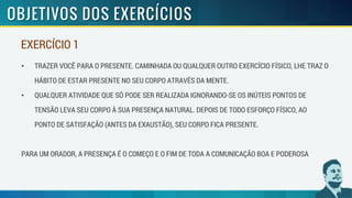 • TRAZER VOCÊ PARA O PRESENTE. CAMINHADA OU QUALQUER OUTRO EXERCÍCIO FÍSICO, LHE TRAZ O
HÁBITO DE ESTAR PRESENTE NO SEU CORPO ATRAVÉS DA MENTE.
• QUALQUER ATIVIDADE QUE SÓ PODE SER REALIZADA IGNORANDO-SE OS INÚTEIS PONTOS DE
TENSÃO LEVA SEU CORPO À SUA PRESENÇA NATURAL. DEPOIS DE TODO ESFORÇO FÍSICO, AO
PONTO DE SATISFAÇÃO (ANTES DA EXAUSTÃO), SEU CORPO FICA PRESENTE.
PARA UM ORADOR, A PRESENÇA É O COMEÇO E O FIM DE TODA A COMUNICAÇÃO BOA E PODEROSA
EXERCÍCIO 1
 
