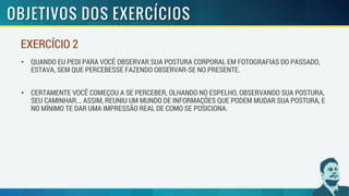 • QUANDO EU PEDI PARA VOCÊ OBSERVAR SUA POSTURA CORPORAL EM FOTOGRAFIAS DO PASSADO,
ESTAVA, SEM QUE PERCEBESSE FAZENDO OBSERVAR-SE NO PRESENTE.
• CERTAMENTE VOCÊ COMEÇOU A SE PERCEBER, OLHANDO NO ESPELHO, OBSERVANDO SUA POSTURA,
SEU CAMINHAR... ASSIM, REUNIU UM MUNDO DE INFORMAÇÕES QUE PODEM MUDAR SUA POSTURA, E
NO MÍNIMO TE DAR UMA IMPRESSÃO REAL DE COMO SE POSICIONA.
EXERCÍCIO 2
 