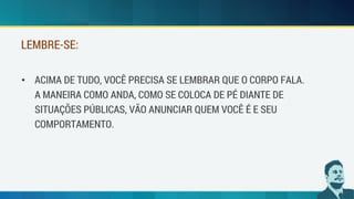 • ACIMA DE TUDO, VOCÊ PRECISA SE LEMBRAR QUE O CORPO FALA.
A MANEIRA COMO ANDA, COMO SE COLOCA DE PÉ DIANTE DE
SITUAÇÕES PÚBLICAS, VÃO ANUNCIAR QUEM VOCÊ É E SEU
COMPORTAMENTO.
LEMBRE-SE:
 