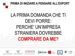 17
PRIMA DI INIZIARE A PENSARE ALL’EXPORT
LA PRIMA DOMANDA CHE TI
DEVI PORRE:
PERCHE’ UN’IMPRESA
STRANIERA DOVREBBE
COMPRARE DA ME?
 
