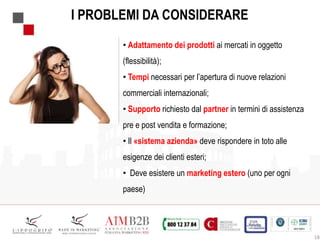 18
I PROBLEMI DA CONSIDERARE
• Adattamento dei prodotti ai mercati in oggetto
(flessibilità);
• Tempi necessari per l’apertura di nuove relazioni
commerciali internazionali;
• Supporto richiesto dal partner in termini di assistenza
pre e post vendita e formazione;
• Il «sistema azienda» deve rispondere in toto alle
esigenze dei clienti esteri;
• Deve esistere un marketing estero (uno per ogni
paese)
 