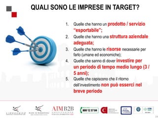 19
QUALI SONO LE IMPRESE IN TARGET?
1. Quelle che hanno un prodotto / servizio
“esportabile”;
2. Quelle che hanno una struttura aziendale
adeguata;
3. Quelle che hanno le risorse necessarie per
farlo (umane ed economiche);
4. Quelle che sanno di dover investire per
un periodo di tempo medio lungo (3 /
5 anni);
5. Quelle che capiscono che il ritorno
dell’investimento non può esserci nel
breve periodo
 
