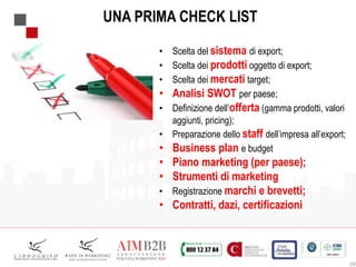 20
UNA PRIMA CHECK LIST
• Scelta del sistema di export;
• Scelta dei prodotti oggetto di export;
• Scelta dei mercati target;
• Analisi SWOT per paese;
• Definizione dell’offerta (gamma prodotti, valori
aggiunti, pricing);
• Preparazione dello staff dell’impresa all’export;
• Business plan e budget
• Piano marketing (per paese);
• Strumenti di marketing
• Registrazione marchi e brevetti;
• Contratti, dazi, certificazioni
 