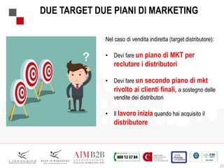 22
DUE TARGET DUE PIANI DI MARKETING
Nel caso di vendita indiretta (target distributore):
• Devi fare un piano di MKT per
reclutare i distributori
• Devi fare un secondo piano di mkt
rivolto ai clienti finali, a sostegno delle
vendite dei distributori
• Il lavoro inizia quando hai acquisito il
distributore
 