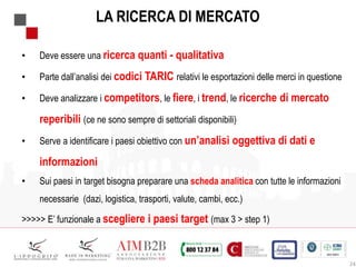 24
LA RICERCA DI MERCATO
• Deve essere una ricerca quanti - qualitativa
• Parte dall’analisi dei codici TARIC relativi le esportazioni delle merci in questione
• Deve analizzare i competitors, le fiere, i trend, le ricerche di mercato
reperibili (ce ne sono sempre di settoriali disponibili)
• Serve a identificare i paesi obiettivo con un’analisi oggettiva di dati e
informazioni
• Sui paesi in target bisogna preparare una scheda analitica con tutte le informazioni
necessarie (dazi, logistica, trasporti, valute, cambi, ecc.)
>>>>> E’ funzionale a scegliere i paesi target (max 3 > step 1)
 