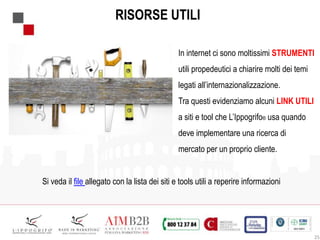 25
RISORSE UTILI
In internet ci sono moltissimi STRUMENTI
utili propedeutici a chiarire molti dei temi
legati all’internazionalizzazione.
Tra questi evidenziamo alcuni LINK UTILI
a siti e tool che L’Ippogrifo® usa quando
deve implementare una ricerca di
mercato per un proprio cliente.
Si veda il file allegato con la lista dei siti e tools utili a reperire informazioni
 