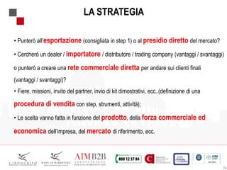 26
LA STRATEGIA
• Punterò all’esportazione (consigliata in step 1) o al presidio diretto del mercato?
• Cercherò un dealer / importatore / distributore / trading company (vantaggi / svantaggi)
o punterò a creare una rete commerciale diretta per andare sui clienti finali
(vantaggi / svantaggi)?
• Fiere, missioni, invito del partner, invio di kit dimostrativi, ecc..(definizione di una
procedura di vendita con step, strumenti, attività);
• Le scelta vanno fatta in funzione del prodotto, della forza commerciale ed
economica dell’impresa, del mercato di riferimento, ecc.
 