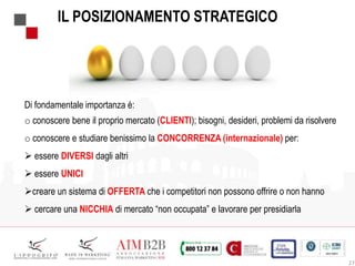 27
IL POSIZIONAMENTO STRATEGICO
Di fondamentale importanza è:
o conoscere bene il proprio mercato (CLIENTI); bisogni, desideri, problemi da risolvere
o conoscere e studiare benissimo la CONCORRENZA (internazionale) per:
 essere DIVERSI dagli altri
 essere UNICI
creare un sistema di OFFERTA che i competitori non possono offrire o non hanno
 cercare una NICCHIA di mercato “non occupata” e lavorare per presidiarla
 