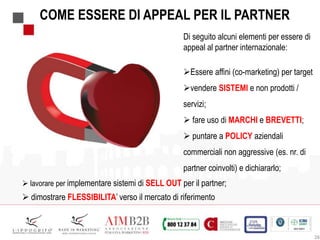 28
COME ESSERE DI APPEAL PER IL PARTNER
 lavorare per implementare sistemi di SELL OUT per il partner;
 dimostrare FLESSIBILITA’ verso il mercato di riferimento
Di seguito alcuni elementi per essere di
appeal al partner internazionale:
Essere affini (co-marketing) per target
vendere SISTEMI e non prodotti /
servizi;
 fare uso di MARCHI e BREVETTI;
 puntare a POLICY aziendali
commerciali non aggressive (es. nr. di
partner coinvolti) e dichiararlo;
 