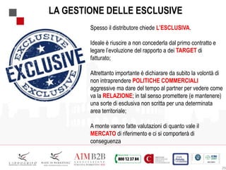 29
LA GESTIONE DELLE ESCLUSIVE
Spesso il distributore chiede L’ESCLUSIVA.
Ideale è riuscire a non concederla dal primo contratto e
legare l’evoluzione del rapporto a dei TARGET di
fatturato;
Altrettanto importante è dichiarare da subito la volontà di
non intraprendere POLITICHE COMMERCIALI
aggressive ma dare del tempo al partner per vedere come
va la RELAZIONE; in tal senso promettere (e mantenere)
una sorte di esclusiva non scritta per una determinata
area territoriale;
A monte vanno fatte valutazioni di quanto vale il
MERCATO di riferimento e ci si comporterà di
conseguenza
 