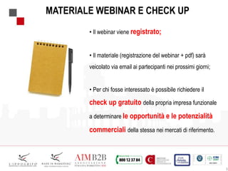 • Il webinar viene registrato;
• Il materiale (registrazione del webinar + pdf) sarà
veicolato via email ai partecipanti nei prossimi giorni;
• Per chi fosse interessato è possibile richiedere il
check up gratuito della propria impresa funzionale
a determinare le opportunità e le potenzialità
commerciali della stessa nei mercati di riferimento.
MATERIALE WEBINAR E CHECK UP
3
 