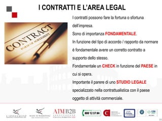 30
I CONTRATTI E L’AREA LEGAL
I contratti possono fare la fortuna o sfortuna
dell’impresa.
Sono di importanza FONDAMENTALE.
In funzione del tipo di accordo / rapporto da normare
è fondamentale avere un corretto contratto a
supporto dello stesso.
Fondamentale un CHECK in funzione del PAESE in
cui si opera.
Importante il parere di uno STUDIO LEGALE
specializzato nella contrattualistica con il paese
oggetto di attività commerciale.
 