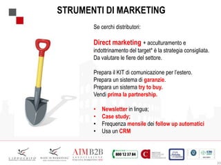 33
STRUMENTI DI MARKETING
Se cerchi distributori:
Direct marketing + acculturamento e
indottrinamento del target* è la strategia consigliata.
Da valutare le fiere del settore.
Prepara il KIT di comunicazione per l’estero.
Prepara un sistema di garanzie.
Prepara un sistema try to buy.
Vendi prima la partnership.
• Newsletter in lingua;
• Case study;
• Frequenza mensile dei follow up automatici
• Usa un CRM
 