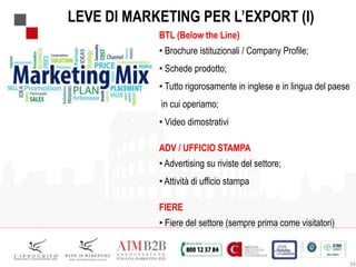 34
LEVE DI MARKETING PER L’EXPORT (I)
BTL (Below the Line)
• Brochure istituzionali / Company Profile;
• Schede prodotto;
• Tutto rigorosamente in inglese e in lingua del paese
in cui operiamo;
• Video dimostrativi
ADV / UFFICIO STAMPA
• Advertising su riviste del settore;
• Attività di ufficio stampa
FIERE
• Fiere del settore (sempre prima come visitatori)
 