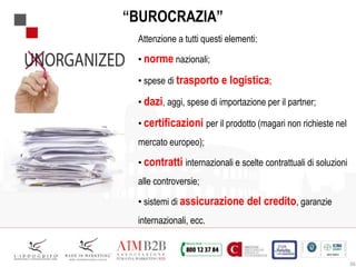 36
“BUROCRAZIA”
Attenzione a tutti questi elementi:
• norme nazionali;
• spese di trasporto e logistica;
• dazi, aggi, spese di importazione per il partner;
• certificazioni per il prodotto (magari non richieste nel
mercato europeo);
• contratti internazionali e scelte contrattuali di soluzioni
alle controversie;
• sistemi di assicurazione del credito, garanzie
internazionali, ecc.
 