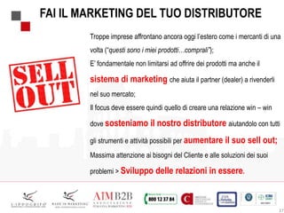 37
Troppe imprese affrontano ancora oggi l’estero come i mercanti di una
volta (“questi sono i miei prodotti…comprali”);
E’ fondamentale non limitarsi ad offrire dei prodotti ma anche il
sistema di marketing che aiuta il partner (dealer) a rivenderli
nel suo mercato;
Il focus deve essere quindi quello di creare una relazione win – win
dove sosteniamo il nostro distributore aiutandolo con tutti
gli strumenti e attività possibili per aumentare il suo sell out;
Massima attenzione ai bisogni del Cliente e alle soluzioni dei suoi
problemi > Sviluppo delle relazioni in essere.
FAI IL MARKETING DEL TUO DISTRIBUTORE
 