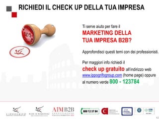 RICHIEDI IL CHECK UP DELLA TUA IMPRESA
Ti serve aiuto per fare il
MARKETING DELLA
TUA IMPRESA B2B?
Approfondisci questi temi con dei professionisti.
Per maggiori info richiedi il
check up gratuito all’indirizzo web
www.ippogrifogroup.com (home page) oppure
al numero verde 800 - 123784
42
 