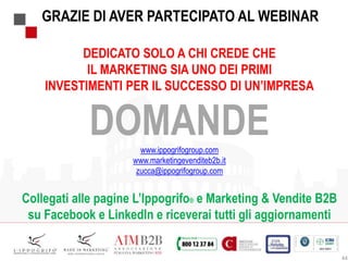 DEDICATO SOLO A CHI CREDE CHE
IL MARKETING SIA UNO DEI PRIMI
INVESTIMENTI PER IL SUCCESSO DI UN’IMPRESA
DOMANDEwww.ippogrifogroup.com
www.marketingevenditeb2b.it
zucca@ippogrifogroup.com
Collegati alle pagine L’Ippogrifo® e Marketing & Vendite B2B
su Facebook e LinkedIn e riceverai tutti gli aggiornamenti
44
GRAZIE DI AVER PARTECIPATO AL WEBINAR
 