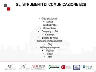 10
GLI STRUMENTI DI COMUNICAZIONE B2B
• Sito isituzionale
• Minisiti
• Landing Page
• Banner & co.
• Company profile
• Cataloghi
• Biglietti da visita
• Cartelline Portadocumenti
• Blog
• White paper e guide
• Webinar
• Video
• Altro
 