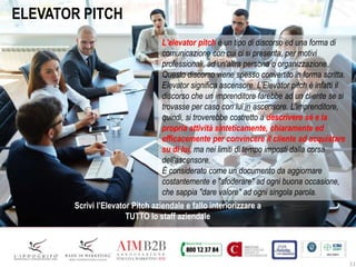 11
ELEVATOR PITCH
L'elevator pitch è un tipo di discorso ed una forma di
comunicazione con cui ci si presenta, per motivi
professionali, ad un'altra persona o organizzazione.
Questo discorso viene spesso convertito in forma scritta.
Elevator significa ascensore. L'Elevator pitch è infatti il
discorso che un imprenditore farebbe ad un cliente se si
trovasse per caso con lui in ascensore. L'imprenditore,
quindi, si troverebbe costretto a descrivere sé e la
propria attività sinteticamente, chiaramente ed
efficacemente per convincere il cliente ad acquistare
su di lui, ma nei limiti di tempo imposti dalla corsa
dell'ascensore.
È considerato come un documento da aggiornare
costantemente e "sfoderare" ad ogni buona occasione,
che sappia "dare valore" ad ogni singola parola.
Scrivi l’Elevator Pitch aziendale e fallo interiorizzare a
TUTTO lo staff aziendale
 