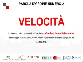 15
PAROLA D’ORDINE NUMERO 2
VELOCITÀ
Il contenuti della tua comunicazione deve «sfondare immediatamente».
Il messaggio che crei deve essere veloce nell’essere trasferito e compreso dal
destinatario.
 