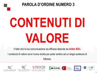 16
CONTENUTI DI
VALORE
Il fatto che la tua comunicazione sia efficace dipende da cosa dici.
I contenuti di valore sono l’unica strada per poter ambire ad un target audience di
follower.
PAROLA D’ORDINE NUMERO 3
 