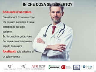 18
IN CHE COSA SEI ESPERTO?
Comunica il tuo valore.
Crea strumenti di comunicazione
che possano aumentare il valore
percepito del tuo target
audience.
Es. libri, webinar, guide, video.
Per essere riconosciuto come
esperto devi essere
focalizzato sulla soluzione di
un solo problema.
 