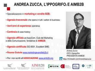 2
ANDREA ZUCCA, L’IPPOGRIFO® E AIMB2B
• Specializzazione in marketing e vendite B2B;
• Agenzia trasversale che opera in tutti i settori di business;
• Vent’anni di esperienza operativa;
• Centinaia di case history;
• Agenzia affiliata ad AssoCom, Club del Marketing
e della Comunicazione, fondatrice di AIMB2B;
• Agenzia certificata ISO:9001, Excellent SME;
• Risorse Gratuite www.marketingevenditeb2b.it
• Per i non iscritti all’ASSOCIAZIONE www.aimb2b.org
Andrea Zucca
CEO L’Ippogrifo®
PRESIDENTE AIMB2B
https://it.linkedin.com/in/andreazucca
 