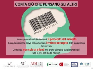 20
CONTA CIÒ CHE PENSANO GLI ALTRI
L’unico parametro di riferimento è il percepito del mercato.
La comunicazione serve per aumentare il valore percepito della tua azienda
dal mercato.
Comunica non solo ai clienti ma anche ai media e agli stakeholder
Usa le PR e le media relation.
 