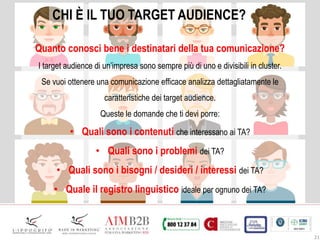 21
CHI È IL TUO TARGET AUDIENCE?
Quanto conosci bene i destinatari della tua comunicazione?
I target audience di un’impresa sono sempre più di uno e divisibili in cluster.
Se vuoi ottenere una comunicazione efficace analizza dettagliatamente le
caratteristiche dei target audience.
Queste le domande che ti devi porre:
• Quali sono i contenuti che interessano ai TA?
• Quali sono i problemi dei TA?
• Quali sono i bisogni / desideri / interessi dei TA?
• Quale il registro linguistico ideale per ognuno dei TA?
 